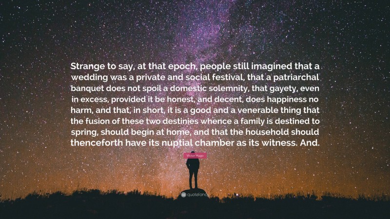 Victor Hugo Quote: “Strange to say, at that epoch, people still imagined that a wedding was a private and social festival, that a patriarchal banquet does not spoil a domestic solemnity, that gayety, even in excess, provided it be honest, and decent, does happiness no harm, and that, in short, it is a good and a venerable thing that the fusion of these two destinies whence a family is destined to spring, should begin at home, and that the household should thenceforth have its nuptial chamber as its witness. And.”