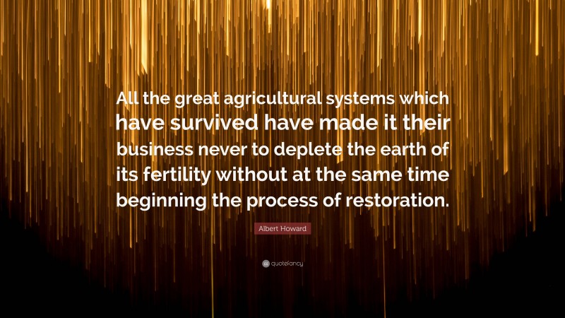 Albert Howard Quote: “All the great agricultural systems which have survived have made it their business never to deplete the earth of its fertility without at the same time beginning the process of restoration.”