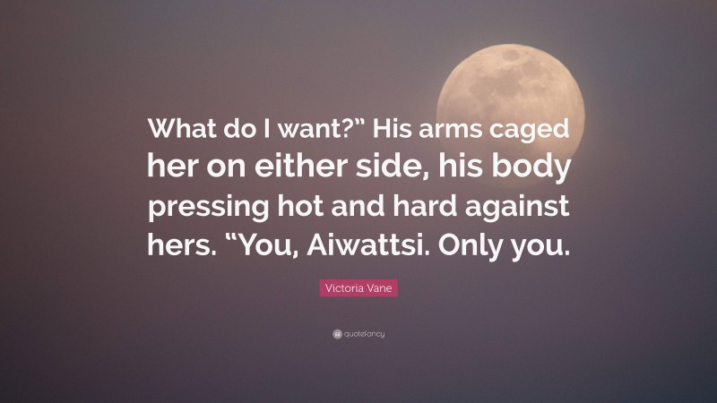 Victoria Vane Quote: “What do I want?” His arms caged her on either side, his body pressing hot and hard against hers. “You, Aiwattsi. Only you.”
