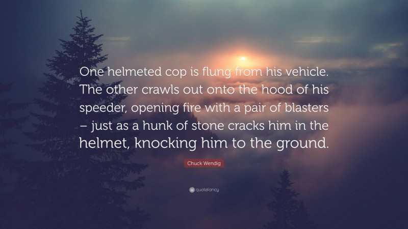 Chuck Wendig Quote: “One helmeted cop is flung from his vehicle. The other crawls out onto the hood of his speeder, opening fire with a pair of blasters – just as a hunk of stone cracks him in the helmet, knocking him to the ground.”