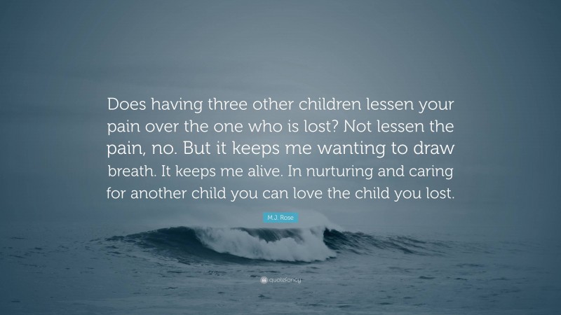 M.J. Rose Quote: “Does having three other children lessen your pain over the one who is lost? Not lessen the pain, no. But it keeps me wanting to draw breath. It keeps me alive. In nurturing and caring for another child you can love the child you lost.”
