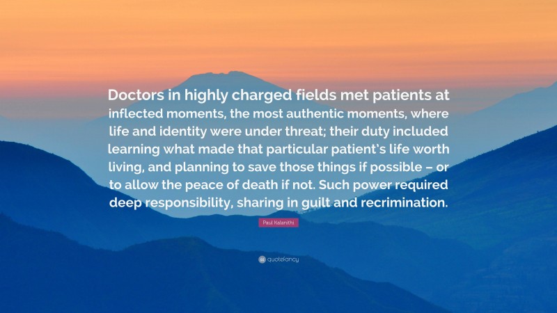 Paul Kalanithi Quote: “Doctors in highly charged fields met patients at inflected moments, the most authentic moments, where life and identity were under threat; their duty included learning what made that particular patient’s life worth living, and planning to save those things if possible – or to allow the peace of death if not. Such power required deep responsibility, sharing in guilt and recrimination.”