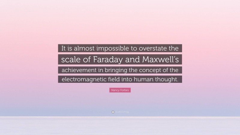 Nancy Forbes Quote: “It is almost impossible to overstate the scale of Faraday and Maxwell’s achievement in bringing the concept of the electromagnetic field into human thought.”