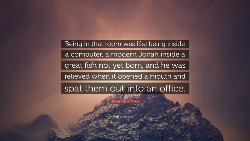 James Edwin Gunn Quote: “Being in that room was like being inside a computer, a modern Jonah inside a great fish not yet born, and he was relieved when it opened a mouth and spat them out into an office.”