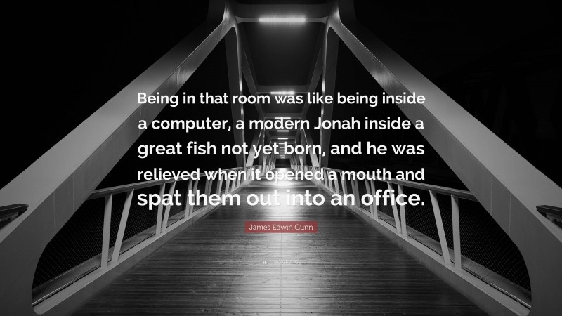 James Edwin Gunn Quote: “Being in that room was like being inside a computer, a modern Jonah inside a great fish not yet born, and he was relieved when it opened a mouth and spat them out into an office.”