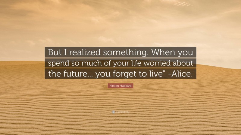 Kirsten Hubbard Quote: “But I realized something. When you spend so much of your life worried about the future... you forget to live” -Alice.”