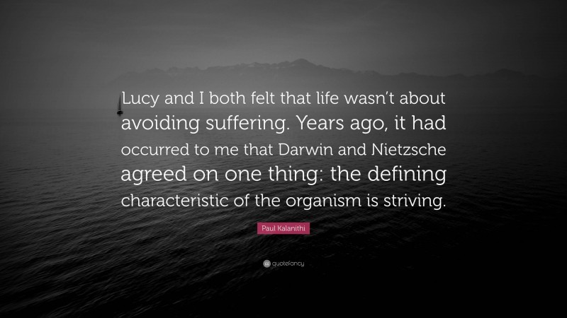Paul Kalanithi Quote: “Lucy and I both felt that life wasn’t about avoiding suffering. Years ago, it had occurred to me that Darwin and Nietzsche agreed on one thing: the defining characteristic of the organism is striving.”