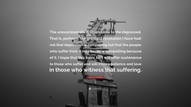 Andrew Solomon Quote: “The unexamined life is unavailable to the depressed. That is, perhaps, the greatest revelation I have had: not that depression is compelling but that the people who suffer from it may become compelling because of it. I hope that this basic fact will offer sustenance to those who suffer and will inspire patience and love in those who witness that suffering.”