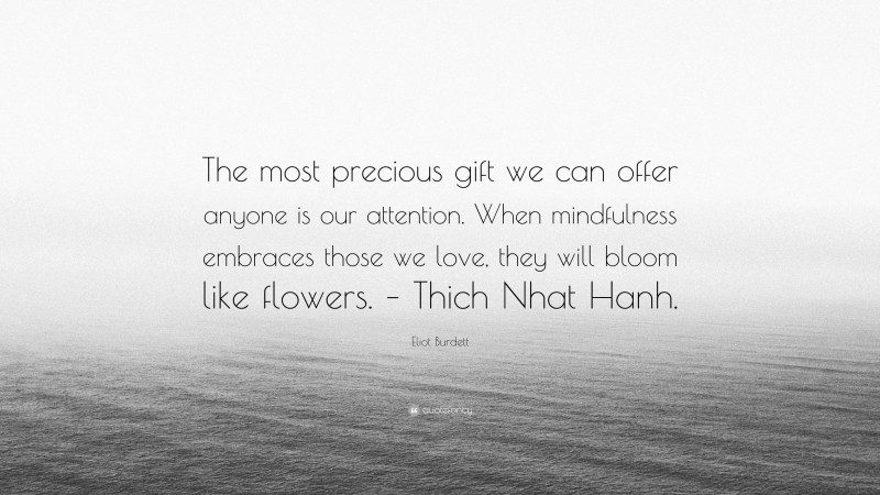 Eliot Burdett Quote: “The most precious gift we can offer anyone is our attention. When mindfulness embraces those we love, they will bloom like flowers. – Thich Nhat Hanh.”