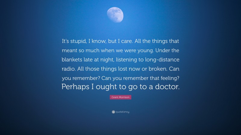 Grant Morrison Quote: “It’s stupid, I know, but I care. All the things that meant so much when we were young. Under the blankets late at night, listening to long-distance radio. All those things lost now or broken. Can you remember? Can you remember that feeling? Perhaps I ought to go to a doctor.”