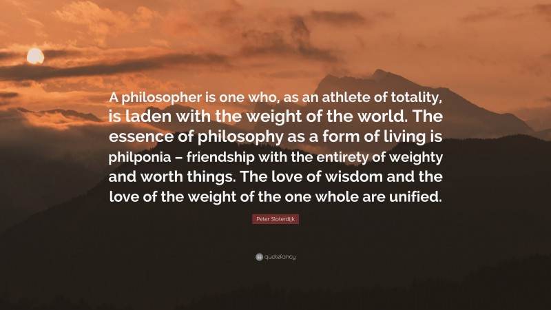 Peter Sloterdijk Quote: “A philosopher is one who, as an athlete of totality, is laden with the weight of the world. The essence of philosophy as a form of living is philponia – friendship with the entirety of weighty and worth things. The love of wisdom and the love of the weight of the one whole are unified.”