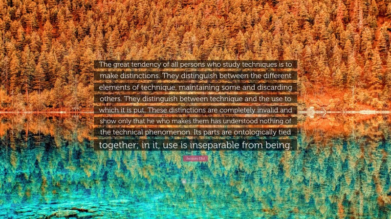 Jacques Ellul Quote: “The great tendency of all persons who study techniques is to make distinctions. They distinguish between the different elements of technique, maintaining some and discarding others. They distinguish between technique and the use to which it is put. These distinctions are completely invalid and show only that he who makes them has understood nothing of the technical phenomenon. Its parts are ontologically tied together; in it, use is inseparable from being.”