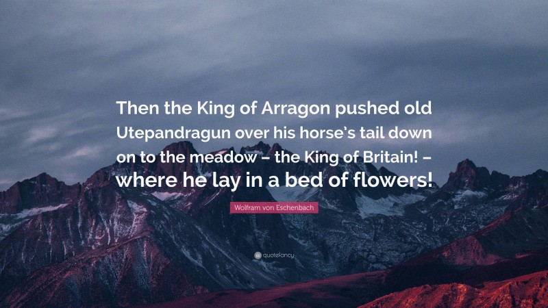 Wolfram von Eschenbach Quote: “Then the King of Arragon pushed old Utepandragun over his horse’s tail down on to the meadow – the King of Britain! – where he lay in a bed of flowers!”