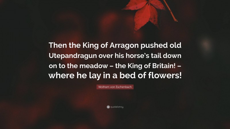 Wolfram von Eschenbach Quote: “Then the King of Arragon pushed old Utepandragun over his horse’s tail down on to the meadow – the King of Britain! – where he lay in a bed of flowers!”