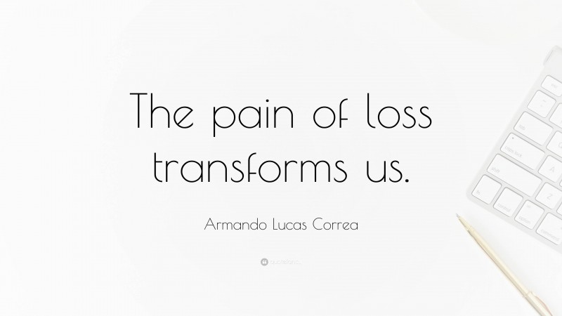Armando Lucas Correa Quote: “The pain of loss transforms us.”