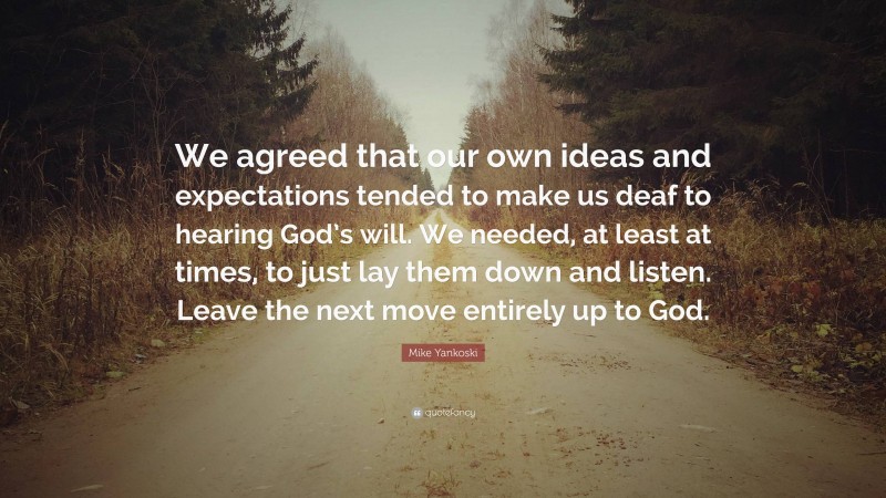 Mike Yankoski Quote: “We agreed that our own ideas and expectations tended to make us deaf to hearing God’s will. We needed, at least at times, to just lay them down and listen. Leave the next move entirely up to God.”
