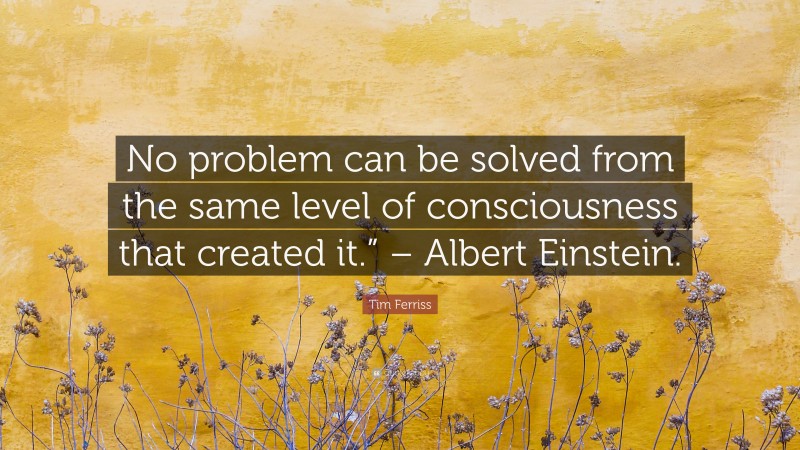 Tim Ferriss Quote: “No problem can be solved from the same level of consciousness that created it.” – Albert Einstein.”