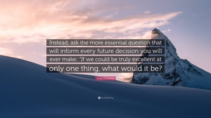 Greg McKeown Quote: “Instead, ask the more essential question that will inform every future decision you will ever make: “If we could be truly excellent at only one thing, what would it be?”