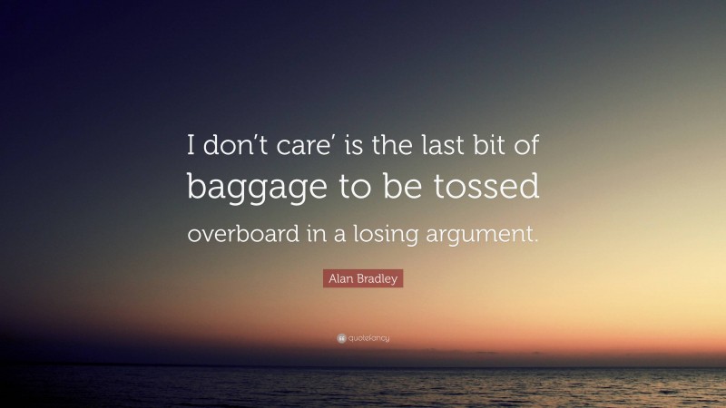 Alan Bradley Quote: “I don’t care’ is the last bit of baggage to be tossed overboard in a losing argument.”