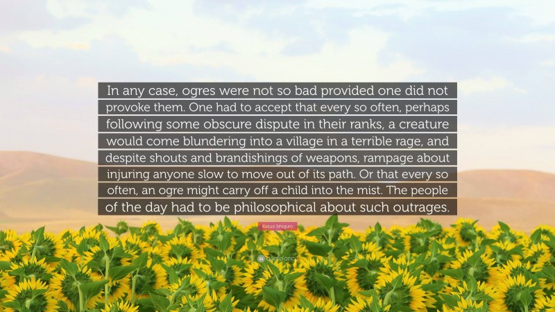 Kazuo Ishiguro Quote: “In any case, ogres were not so bad provided one did not provoke them. One had to accept that every so often, perhaps following some obscure dispute in their ranks, a creature would come blundering into a village in a terrible rage, and despite shouts and brandishings of weapons, rampage about injuring anyone slow to move out of its path. Or that every so often, an ogre might carry off a child into the mist. The people of the day had to be philosophical about such outrages.”