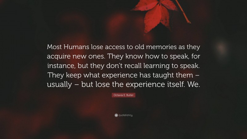 Octavia E. Butler Quote: “Most Humans lose access to old memories as they acquire new ones. They know how to speak, for instance, but they don’t recall learning to speak. They keep what experience has taught them – usually – but lose the experience itself. We.”