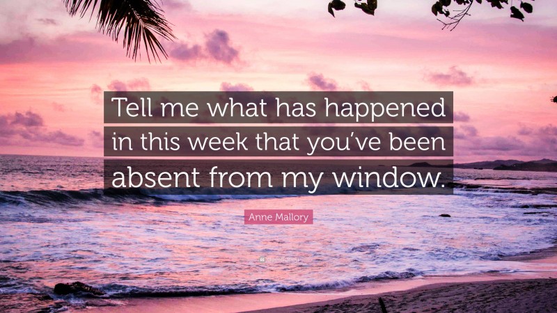 Anne Mallory Quote: “Tell me what has happened in this week that you’ve been absent from my window.”