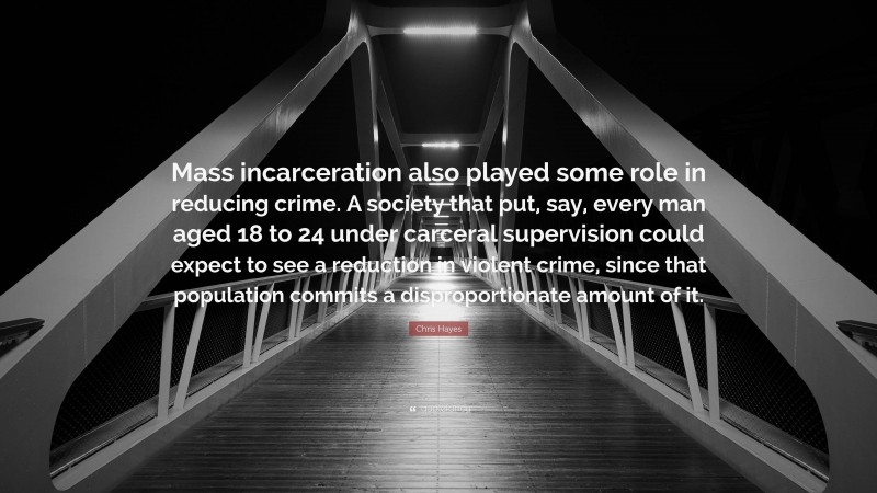 Chris Hayes Quote: “Mass incarceration also played some role in reducing crime. A society that put, say, every man aged 18 to 24 under carceral supervision could expect to see a reduction in violent crime, since that population commits a disproportionate amount of it.”