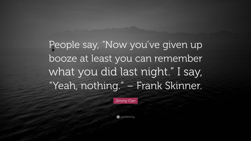 Jimmy Carr Quote: “People say, “Now you’ve given up booze at least you can remember what you did last night.” I say, “Yeah, nothing.” – Frank Skinner.”