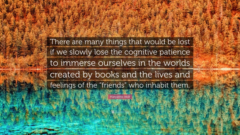 Maryanne Wolf Quote: “There are many things that would be lost if we slowly lose the cognitive patience to immerse ourselves in the worlds created by books and the lives and feelings of the “friends” who inhabit them.”