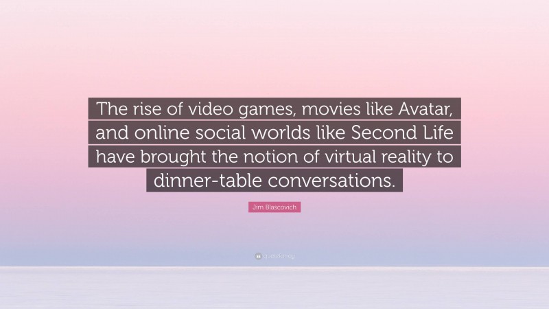 Jim Blascovich Quote: “The rise of video games, movies like Avatar, and online social worlds like Second Life have brought the notion of virtual reality to dinner-table conversations.”