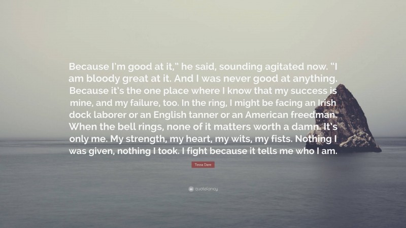 Tessa Dare Quote: “Because I’m good at it,” he said, sounding agitated now. “I am bloody great at it. And I was never good at anything. Because it’s the one place where I know that my success is mine, and my failure, too. In the ring, I might be facing an Irish dock laborer or an English tanner or an American freedman. When the bell rings, none of it matters worth a damn. It’s only me. My strength, my heart, my wits, my fists. Nothing I was given, nothing I took. I fight because it tells me who I am.”