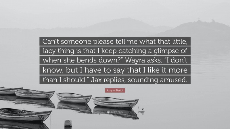 Amy A. Bartol Quote: “Can’t someone please tell me what that little, lacy thing is that I keep catching a glimpse of when she bends down?” Wayra asks. “I don’t know, but I have to say that I like it more than I should.” Jax replies, sounding amused.”