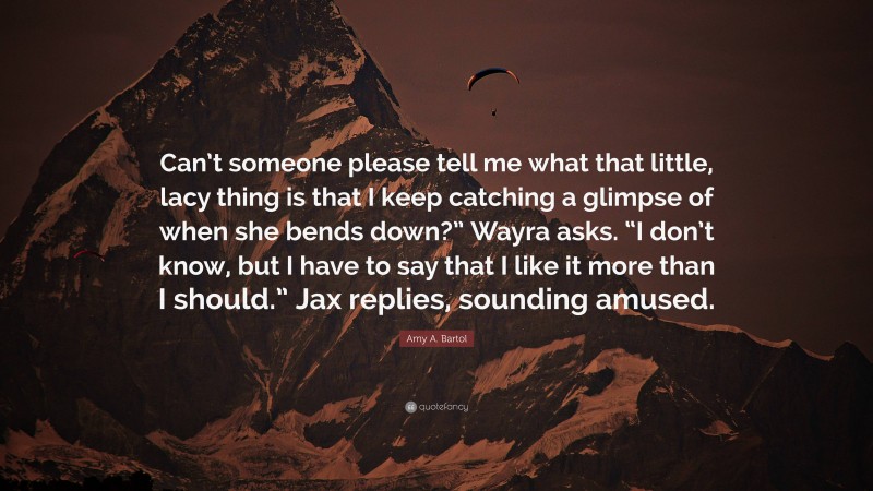 Amy A. Bartol Quote: “Can’t someone please tell me what that little, lacy thing is that I keep catching a glimpse of when she bends down?” Wayra asks. “I don’t know, but I have to say that I like it more than I should.” Jax replies, sounding amused.”