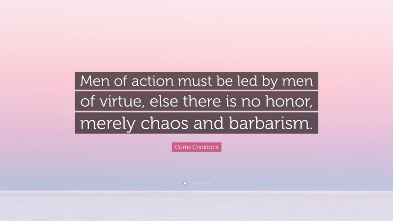 Curtis Craddock Quote: “Men of action must be led by men of virtue, else there is no honor, merely chaos and barbarism.”