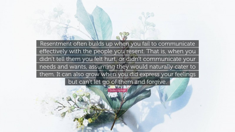 Thibaut Meurisse Quote: “Resentment often builds up when you fail to communicate effectively with the people you resent. That is, when you didn’t tell them you felt hurt, or didn’t communicate your needs and wants, assuming they would naturally cater to them. It can also grow when you did express your feelings but can’t let go of them and forgive.”