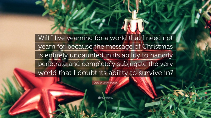 Craig D. Lounsbrough Quote: “Will I live yearning for a world that I need not yearn for because the message of Christmas is entirely undaunted in its ability to handily penetrate and completely subjugate the very world that I doubt its ability to survive in?”