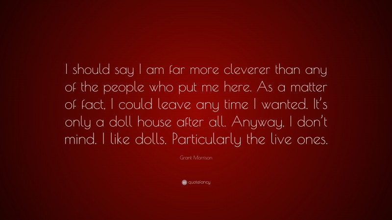 Grant Morrison Quote: “I should say I am far more cleverer than any of the people who put me here. As a matter of fact, I could leave any time I wanted. It’s only a doll house after all. Anyway, I don’t mind. I like dolls. Particularly the live ones.”