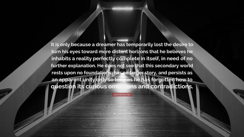 David Bentley Hart Quote: “It is only because a dreamer has temporarily lost the desire to turn his eyes toward more distant horizons that he believes he inhabits a reality perfectly complete in itself, in need of no further explanation. He does not see that this secondary world rests upon no foundations, has no larger story, and persists as an apparent unity only so long as he has forgotten how to question its curious omissions and contradictions.”