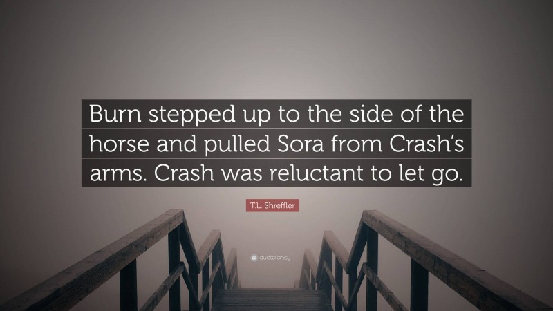 T.L. Shreffler Quote: “Burn stepped up to the side of the horse and pulled Sora from Crash’s arms. Crash was reluctant to let go.”