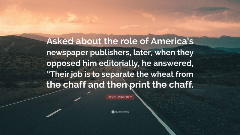 David Halberstam Quote: “Asked about the role of America’s newspaper publishers, later, when they opposed him editorially, he answered, “Their job is to separate the wheat from the chaff and then print the chaff.”