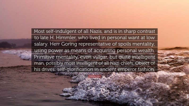 Philip K. Dick Quote: “Most self-indulgent of all Nazis, and is in sharp contrast to late H. Himmler, who lived in personal want at low salary. Herr Goring representative of spoils mentality, using power as means of acquiring personal wealth. Primitive mentality, even vulgar, but quite intelligent man, possibly most intelligent of all Nazi chiefs. Object of his drives: self-glorification in ancient emperor fashion.”