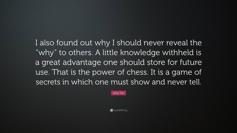Amy Tan Quote: “I also found out why I should never reveal the “why” to others. A little knowledge withheld is a great advantage one should store for future use. That is the power of chess. It is a game of secrets in which one must show and never tell.”