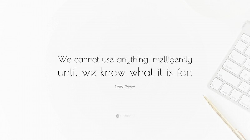 Frank Sheed Quote: “We cannot use anything intelligently until we know what it is for.”