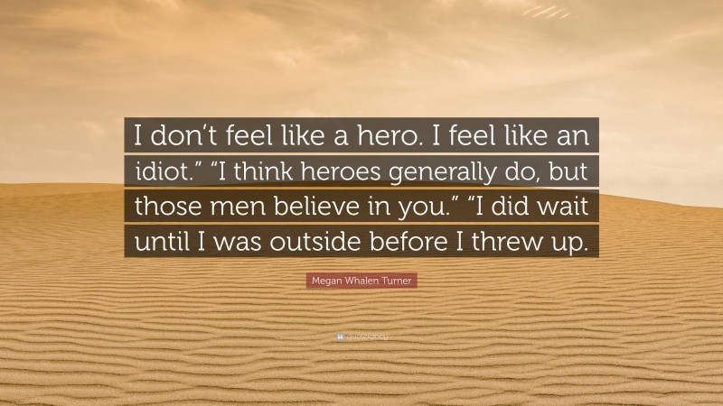 Megan Whalen Turner Quote: “I don’t feel like a hero. I feel like an idiot.” “I think heroes generally do, but those men believe in you.” “I did wait until I was outside before I threw up.”