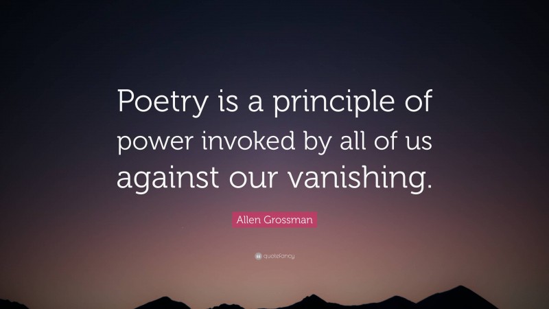 Allen Grossman Quote: “Poetry is a principle of power invoked by all of us against our vanishing.”