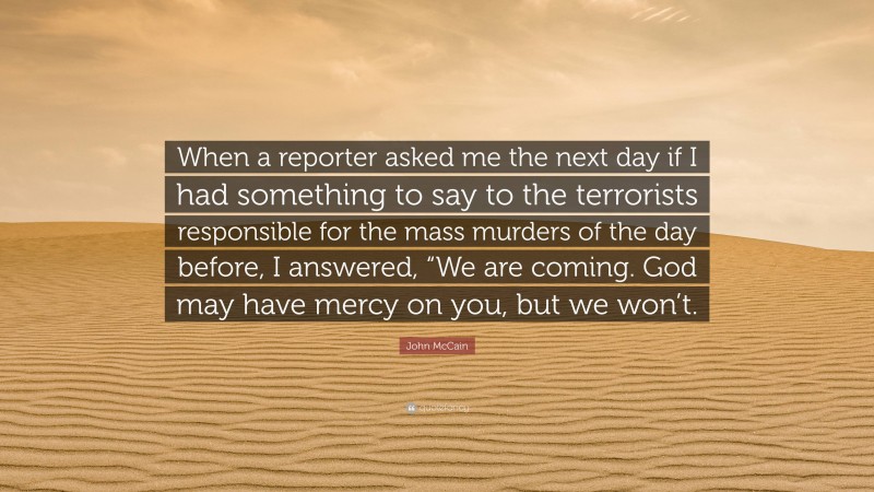 John McCain Quote: “When a reporter asked me the next day if I had something to say to the terrorists responsible for the mass murders of the day before, I answered, “We are coming. God may have mercy on you, but we won’t.”