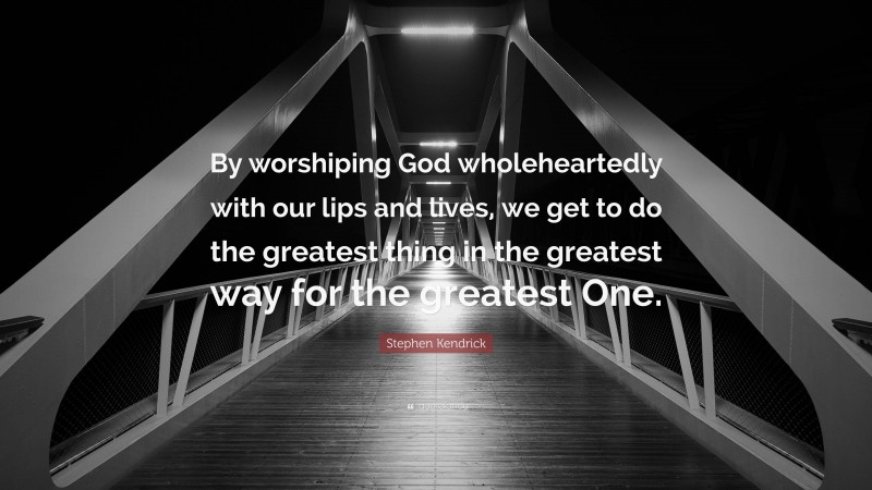 Stephen Kendrick Quote: “By worshiping God wholeheartedly with our lips and lives, we get to do the greatest thing in the greatest way for the greatest One.”