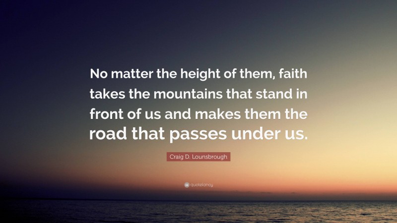 Craig D. Lounsbrough Quote: “No matter the height of them, faith takes the mountains that stand in front of us and makes them the road that passes under us.”