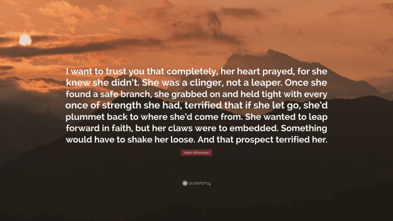 Karen Witemeyer Quote: “I want to trust you that completely, her heart prayed, for she knew she didn’t. She was a clinger, not a leaper. Once she found a safe branch, she grabbed on and held tight with every once of strength she had, terrified that if she let go, she’d plummet back to where she’d come from. She wanted to leap forward in faith, but her claws were to embedded. Something would have to shake her loose. And that prospect terrified her.”