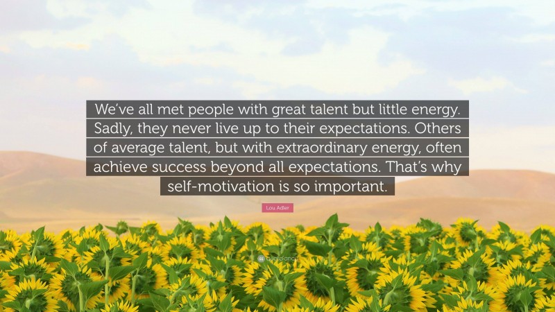 Lou Adler Quote: “We’ve all met people with great talent but little energy. Sadly, they never live up to their expectations. Others of average talent, but with extraordinary energy, often achieve success beyond all expectations. That’s why self-motivation is so important.”